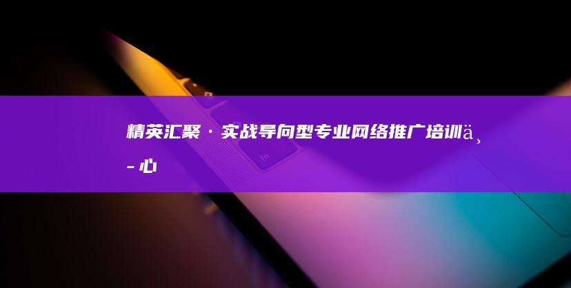 精英汇聚·实战导向型专业网络推广培训中心